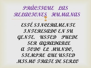 PRÁCTIQUE LAS
RELACIONES HUMANAS
        
 ESTÉ SINCERAMENTE
  INTERESADO EN SU
GENTE. USTED PUEDE
   SER AGRADABLE
 A TODO EL MUNDO,
 SIEMPRE QUE USTED
MISMO TRATE DE SERLO
 