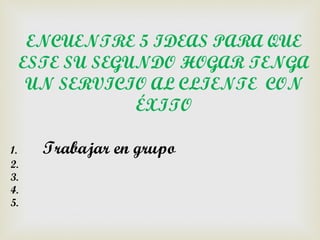 ENCUENTRE 5 IDEAS PARA QUE
     ESTE SU SEGUNDO HOGAR TENGA
      UN SERVICIO AL CLIENTE CON
                 ÉXITO

1.     Trabajar en grupo
2.
3.
4.
5.
 