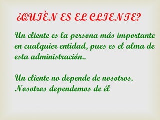 ¿QUIÈN ES EL CLIENTE?
Un cliente es la persona más importante
en cualquier entidad, pues es el alma de
esta administración..

Un cliente no depende de nosotros.
Nosotros dependemos de él
 