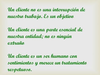 Un cliente no es una interrupción de
nuestro trabajo. Es un objetivo

Un cliente es una parte esencial de
nuestra entidad; no es ningún
extraño

Un cliente es un ser humano con
sentimientos y merece un tratamiento
respetuoso.
 