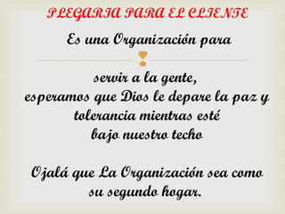 PLEGARIA PARA EL CLIENTE
      Es una Organización para
                 
          servir a la gente,
esperamos que Dios le depare la paz y
       tolerancia mientras esté
          bajo nuestro techo

Ojalá que La Organización sea como
        su segundo hogar.
 