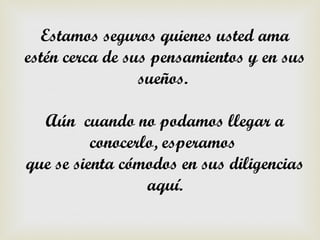 Estamos seguros quienes usted ama
estén cerca de sus pensamientos y en sus
                 sueños.

  Aún cuando no podamos llegar a
          conocerlo, esperamos
que se sienta cómodos en sus diligencias
                  aquí.
 
