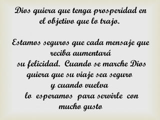 Dios quiera que tenga prosperidad en
      el objetivo que lo trajo.

Estamos seguros que cada mensaje que
            reciba aumentará
 su felicidad. Cuando se marche Dios
     quiera que su viaje sea seguro
            y cuando vuelva
    lo esperamos para servirle con
               mucho gusto
 