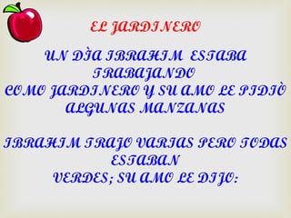 EL JARDINERO

    UN DÌA IBRAHIM ESTABA
          TRABAJANDO
COMO JARDINERO Y SU AMO LE PIDIÒ
       ALGUNAS MANZANAS

IBRAHIM TRAJO VARIAS PERO TODAS
           ESTABAN
     VERDES; SU AMO LE DIJO:
 