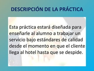 DESCRIPCIÓN DE LA PRÁCTICA 
Esta práctica estará diseñada para 
enseñarle al alumno a trabajar un 
servicio bajo estándares de calidad 
desde el momento en que el cliente 
llega al hotel hasta que se despide. 
 