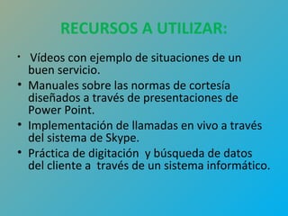 RECURSOS A UTILIZAR: 
• Vídeos con ejemplo de situaciones de un 
buen servicio. 
• Manuales sobre las normas de cortesía 
diseñados a través de presentaciones de 
Power Point. 
• Implementación de llamadas en vivo a través 
del sistema de Skype. 
• Práctica de digitación y búsqueda de datos 
del cliente a través de un sistema informático. 
 