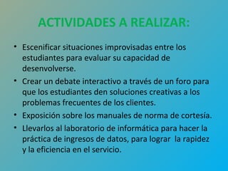 ACTIVIDADES A REALIZAR: 
• Escenificar situaciones improvisadas entre los 
estudiantes para evaluar su capacidad de 
desenvolverse. 
• Crear un debate interactivo a través de un foro para 
que los estudiantes den soluciones creativas a los 
problemas frecuentes de los clientes. 
• Exposición sobre los manuales de norma de cortesía. 
• Llevarlos al laboratorio de informática para hacer la 
práctica de ingresos de datos, para lograr la rapidez 
y la eficiencia en el servicio. 
 