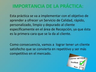 IMPORTANCIA DE LA PRÁCTICA: 
Esta práctica se va a implementar con el objetivo de 
aprender a ofrecer un Servicio de Calidad, rápido, 
personalizado, limpio y depurado al cliente 
específicamente en el área de Recepción, ya que ésta 
es la primera cara que se la da al cliente. 
Como consecuencia, vamos a lograr tener un cliente 
satisfecho que se convierta en repetitivo y ser más 
competitivo en el mercado. 
 