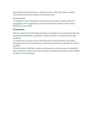 oportunidades pueden presentarse en cualquier momento ydebes estar atento a captarlas.
Es el momento en que tienes que lograr que el cliente compre.
Recomendaciones
EL profesional en ventas debe seguir curso de oratorio para obtener confianza yafianzar su
personalidad, sentirse segurode lo que esta ofreciendo ante los clientes con tanta firmeza y
estudiar un curso de ventas.
8. Conclusiones
Podemos concluir del presente trabajo efectuado que el vendedor como un profesional; debe estar
preparado psicológicamente y capacitado en ventas de acuerdo a las exigencias del mercado
competitivo.
Las empresas de hoyrequieren poner más énfasis en los servicios del cliente, utilizando las
estrategias y técnicas de marketing para que cada día siga creciendo yaumentando sus carteras
de clientes.
El presente trabajo es dedicado a nuestros queridos padres yprofesores que con su ejemplo de
amor, compresión yesfuerzo que en todo momento nos acompaña ynos ilumina; a seguir adelante
en nuestra carrera profesional.
 