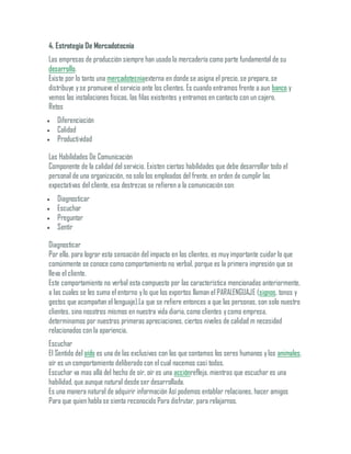 4. Estrategia De Mercadotecnia
Las empresas de producción siempre han usado la mercadería como parte fundamental de su
desarrollo.
Existe por lo tanto una mercadotecniaexterna en donde se asigna el precio, se prepara, se
distribuye yse promueve el servicio ante los clientes. Es cuando entramos frente a aun banco y
vemos las instalaciones físicas, las filas existentes yentramos en contacto con un cajero.
Retos
 Diferenciación
 Calidad
 Productividad
Las Habilidades De Comunicación
Componente de la calidad del servicio. Existen ciertas habilidades que debe desarrollar todo el
personal de una organización, no solo los empleados del frente, en orden de cumplir las
expectativas del cliente, esa destrezas se refieren a la comunicación son:
 Diagnosticar
 Escuchar
 Preguntar
 Sentir
Diagnosticar
Por ello, para lograr esta sensación del impacto en los clientes, es muyimportante cuidar lo que
comúnmente se conoce como comportamiento no verbal, porque es la primera impresión que se
lleva el cliente.
Este comportamiento no verbal esta compuesto por las característica mencionadas anteriormente,
a las cuales se les suma el entorno ylo que los expertos llaman el PARALENGUAJE (signos, tonos y
gestos que acompañan el lenguaje).La que se refiere entonces a que las personas, son solo nuestro
clientes, sino nosotros mismos en nuestra vida diaria, como clientes ycomo empresa,
determinamos por nuestras primeras apreciaciones, ciertos niveles de calidad m necesidad
relacionados con la apariencia.
Escuchar
El Sentido del oído es una de las exclusivas con las que contamos los seres humanos ylos animales,
oír es un comportamiento deliberado con el cual nacemos casi todos.
Escuchar va mas allá del hecho de oír, oír es una acciónrefleja, mientras que escuchar es una
habilidad, que aunque natural desde ser desarrollada.
Es una manera natural de adquirir información Así podemos entablar relaciones, hacer amigos
Para que quien habla se sienta reconocido Para disfrutar, para relajarnos.
 