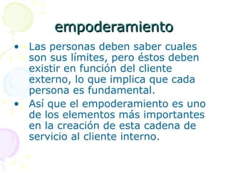 empoderamientoempoderamiento
• Las personas deben saber cuales
son sus límites, pero éstos deben
existir en función del cliente
externo, lo que implica que cada
persona es fundamental.
• Así que el empoderamiento es uno
de los elementos más importantes
en la creación de esta cadena de
servicio al cliente interno.
 