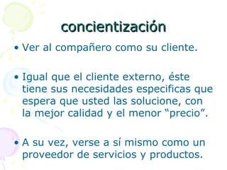 concientizaciónconcientización
• Ver al compañero como su cliente.
• Igual que el cliente externo, éste
tiene sus necesidades especificas que
espera que usted las solucione, con
la mejor calidad y el menor “precio”.
• A su vez, verse a sí mismo como un
proveedor de servicios y productos.
 