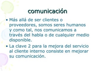 comunicacióncomunicación
• Más allá de ser clientes o
proveedores, somos seres humanos
y como tal, nos comunicamos a
través del habla o de cualquier medio
disponible.
• La clave 2 para la mejora del servicio
al cliente interno consiste en mejorar
su comunicación.
 