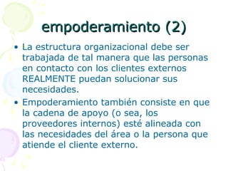 empoderamiento (2)empoderamiento (2)
• La estructura organizacional debe ser
trabajada de tal manera que las personas
en contacto con los clientes externos
REALMENTE puedan solucionar sus
necesidades.
• Empoderamiento también consiste en que
la cadena de apoyo (o sea, los
proveedores internos) esté alineada con
las necesidades del área o la persona que
atiende el cliente externo.
 