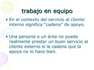 trabajo en equipotrabajo en equipo
• En el contexto del servicio al cliente
interno significa “cadena” de apoyo.
• Una persona o un área no puede
realmente prestar un buen servicio al
cliente externo si la cadena que la
apoya no lo hace bien.
 