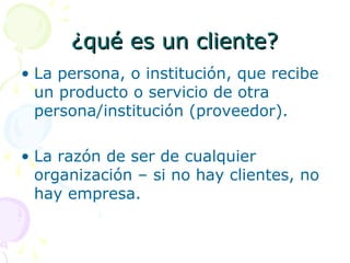 ¿qué es un cliente?¿qué es un cliente?
• La persona, o institución, que recibe
un producto o servicio de otra
persona/institución (proveedor).
• La razón de ser de cualquier
organización – si no hay clientes, no
hay empresa.
 