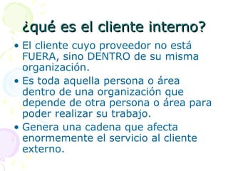 ¿qué es el cliente interno?¿qué es el cliente interno?
• El cliente cuyo proveedor no está
FUERA, sino DENTRO de su misma
organización.
• Es toda aquella persona o área
dentro de una organización que
depende de otra persona o área para
poder realizar su trabajo.
• Genera una cadena que afecta
enormemente el servicio al cliente
externo.
 