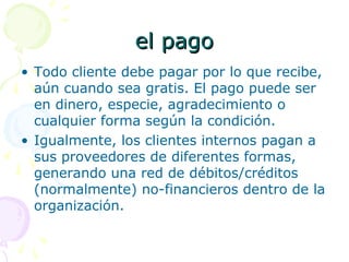 el pagoel pago
• Todo cliente debe pagar por lo que recibe,
aún cuando sea gratis. El pago puede ser
en dinero, especie, agradecimiento o
cualquier forma según la condición.
• Igualmente, los clientes internos pagan a
sus proveedores de diferentes formas,
generando una red de débitos/créditos
(normalmente) no-financieros dentro de la
organización.
 