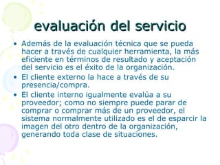evaluacievaluación del servicioón del servicio
• Además de la evaluación técnica que se pueda
hacer a través de cualquier herramienta, la más
eficiente en términos de resultado y aceptación
del servicio es el éxito de la organización.
• El cliente externo la hace a través de su
presencia/compra.
• El cliente interno igualmente evalúa a su
proveedor; como no siempre puede parar de
comprar o comprar más de un proveedor, el
sistema normalmente utilizado es el de esparcir la
imagen del otro dentro de la organización,
generando toda clase de situaciones.
 