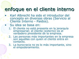 enfoque en el cliente internoenfoque en el cliente interno
• Karl Albrecht ha sido el introductor del
concepto en diversas obras (Servicio al
Cliente Interno - Paidos).
• Su idea se basa en:
1. El cliente no está presente en la jerarquía
empresarial; el cliente (externo) es el
verdadero presidente de la empresa.
2. Las personas más importantes en la empresa
son aquellas con quien el cliente entra en
contacto.
3. La burocracia no es lo más importante, sino
el empoderamiento.
 