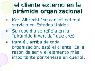 el cliente externo en lael cliente externo en la
pirámide organizacionalpirámide organizacional
• Karl Albrecht “se cansó” del mal
servicio en Estados Unidos.
• Su rebeldía se refleja en la
“pirámide invertida” que creó.
• Para él, arriba de toda
organización, está el cliente. Es la
razón de ser y el elemento más
importante por tenerse en cuenta.
 