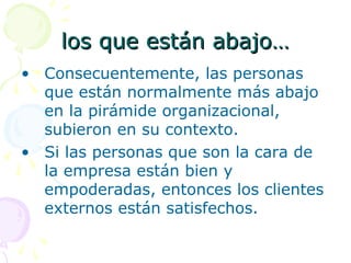 los que están abajo…los que están abajo…
• Consecuentemente, las personas
que están normalmente más abajo
en la pirámide organizacional,
subieron en su contexto.
• Si las personas que son la cara de
la empresa están bien y
empoderadas, entonces los clientes
externos están satisfechos.
 