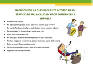 RAZONES POR LA QUE UN CLIENTE INTERNO DA UN
SERVICIO DE MALA CALIDAD HACIA DENTRO DE LA
EMPRESA
• Ausencia de valores.
• No percibe la dignidad de las personas con las que convive
• Se siente frustrado, infeliz en su trabajo o en su posición laboral
• Desinterés en el desarrollo y mejora personal
• Falta de control emocional.
• No es capaz de comprender el sentido de esta actividad.
• Postura negativa, conformista, actitud mediocre (zona de Confort)
• Entorno que influye negativamente
• No tiene capacidad para comunicarse asertivamente
• Aspectos de la personalidad.
 