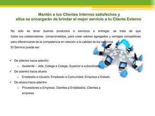 No sólo es tener buenos productos o servicios a entregar, se trata de que
todos tus colaboradores comprometidos, para crear valores agregados y ventajas competitivas
para diferenciarse de la competencia en relación a la calidad de los servicios.
El Servicio puede ser:
Mantén a tus Clientes Internos satisfechos y
ellos se encargarán de brindar el mejor servicio a tu Cliente Externo
 De adentro hacia adentro:
o Asistente – Jefe, Colega a Colega, Superior a subordinado.
 De adentro hacia afuera:
o Empleado a Usuario, Empleado a Comunidad, Empresa a Estado.
 De afuera hacia adentro:
o Proveedores a Empresa, Clientes a Empleados, Clientes a
empresa.
 