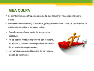  Cuando no eres herramienta de apoyo, eres
obstáculo.
 No es posible mezclas lo personal con lo laboral,
no ayudas o cumples tus obligaciones en función
de tus sentimientos personales.
 No manejas una actitud laboral o de servicio en
función de tus interés
MEA CULPA
 El cliente interno es otra persona como tú, que requiere y necesita de lo que tú
haces.
 Lo que el cliente interno (compañeros, jefes y subordinados) hace, te permite directa
o indirectamente hacer tu propio trabajo.
 