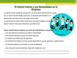 El Cliente Interno y sus Necesidades en la
Empresa
Un cliente interno puede ser un gerente o el personal de mantenimiento, puede
ser un asesor del área legal, puede ser un asistente administrativo o el
despachador de mercancía a las áreas comerciales.
Lo que tienen en común estas personas es que todas trabajan porque hay
alguien dentro o fuera que necesita lo que ellos hacen.
Cómo cliente Interno requiero una serie de motivaciones e incentivos
o Una recompensa económica por la labor desarrollada
o Una posición laboral en la que me sienta valorada
o Un espacio de trabajo que me dignifique
o Un ambiente de trabajo en el que pueda desarrollar lo que sé, aprender y perfeccionarlo
o Un ambiente laboral que fomente la sana socialización
o Una motivación personal (familia, desarrollo intelectual, etc.)
o ---------------------------------------------------------------------------------------------------------------------------------
o ---------------------------------------------------------------------------------------------------------------------------------
 