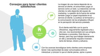 Consejos para tener clientes
satisfechos
La imagen de una marca depende de su
servicio al cliente, el consumidor juzga un
servicio como un todo. La relaciones con los
clientes no sólo depende del equipo de
marketing. La gestión de la fuerza de ventas
también juega un papel importante en el
servicio al cliente. La actitud, la formación y
la comunicación de los empleados influyen
en la percepción del servicio prestado.
Si el cliente está feliz con lo que le
ofrecemos, seguramente regresará una y
otra vez, nos recomendará con sus amigos,
familiares o conocidos. Esto lleva su
tiempo, pero hay que trabajar diariamente
en ello y obviamente requiere inversión,
tanto de tiempo, dinero y esfuerzo.
Con los avances tecnológicos tanto clientes como empresas
tienen más oportunidad de estar comunicados entre sí,
interactuar y conocer lo que el cliente piensa, opina o quiere.
Contents
Here
 