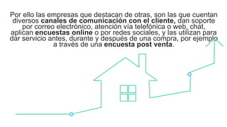 Por ello las empresas que destacan de otras, son las que cuentan
diversos canales de comunicación con el cliente, dan soporte
por correo electrónico, atención vía telefónica o web, chat,
aplican encuestas online o por redes sociales, y las utilizan para
dar servicio antes, durante y después de una compra, por ejemplo
a través de una encuesta post venta.
 