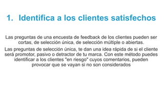 1. Identifica a los clientes satisfechos
Las preguntas de una encuesta de feedback de los clientes pueden ser
cortas, de selección única, de selección múltiple o abiertas.
Las preguntas de selección única, te dan una idea rápida de si el cliente
será promotor, pasivo o detractor de tu marca. Con este método puedes
identificar a los clientes "en riesgo" cuyos comentarios, pueden
provocar que se vayan si no son considerados
 