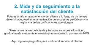 2. Mide y da seguimiento a la
satisfacción del cliente
Puedes analizar la experiencia del cliente a lo largo de un tiempo
determinado, mediante la realización de encuestas periódicas y la
vigilancia de las calificaciones que otorgan.
Si escuchas la voz del cliente y trabajas en lo que ellos dicen,
gradualmente mejorarás el servicio y aumentarás tu puntuación NPS.
Aquí algunas preguntas para evaluar el servicio al cliente.
 