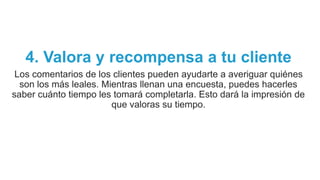 4. Valora y recompensa a tu cliente
Los comentarios de los clientes pueden ayudarte a averiguar quiénes
son los más leales. Mientras llenan una encuesta, puedes hacerles
saber cuánto tiempo les tomará completarla. Esto dará la impresión de
que valoras su tiempo.
 