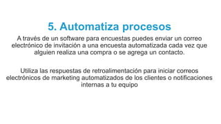 5. Automatiza procesos
A través de un software para encuestas puedes enviar un correo
electrónico de invitación a una encuesta automatizada cada vez que
alguien realiza una compra o se agrega un contacto.
Utiliza las respuestas de retroalimentación para iniciar correos
electrónicos de marketing automatizados de los clientes o notificaciones
internas a tu equipo
 