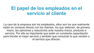 El papel de los empleados en el
servicio al cliente
La cara de la empresa son los empleados, ellos son los que realmente
están en contacto directo con los clientes, los que obtienen, de primera
mano, las opiniones y reacciones ante nuestra marca, producto o
servicio. Por ello es importante que estén en constante capacitación
para brindar el mejor servicio y también que conozcan lo que venden o
el servicio que ofrecen.
 