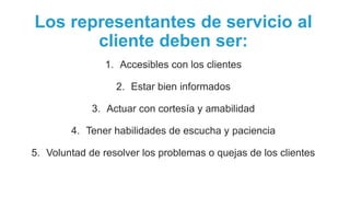 Los representantes de servicio al
cliente deben ser:
1. Accesibles con los clientes
2. Estar bien informados
3. Actuar con cortesía y amabilidad
4. Tener habilidades de escucha y paciencia
5. Voluntad de resolver los problemas o quejas de los clientes
 