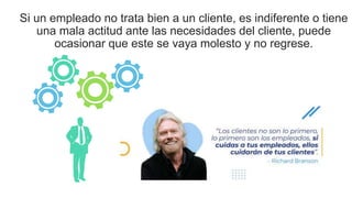 Si un empleado no trata bien a un cliente, es indiferente o tiene
una mala actitud ante las necesidades del cliente, puede
ocasionar que este se vaya molesto y no regrese.
 