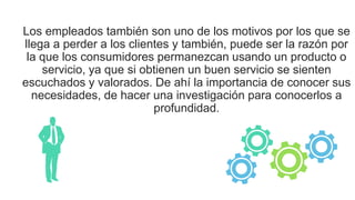 Los empleados también son uno de los motivos por los que se
llega a perder a los clientes y también, puede ser la razón por
la que los consumidores permanezcan usando un producto o
servicio, ya que si obtienen un buen servicio se sienten
escuchados y valorados. De ahí la importancia de conocer sus
necesidades, de hacer una investigación para conocerlos a
profundidad.
 