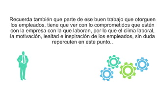 Recuerda también que parte de ese buen trabajo que otorguen
los empleados, tiene que ver con lo comprometidos que estén
con la empresa con la que laboran, por lo que el clima laboral,
la motivación, lealtad e inspiración de los empleados, sin duda
repercuten en este punto..
 