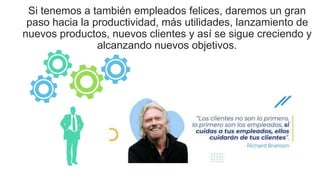 Si tenemos a también empleados felices, daremos un gran
paso hacia la productividad, más utilidades, lanzamiento de
nuevos productos, nuevos clientes y así se sigue creciendo y
alcanzando nuevos objetivos.
 