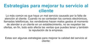 Estrategias para mejorar tu servicio al
cliente
Lo más común es que haya un mal servicio causado por la falta de
atención al cliente. Cuando no se contestan los correos electrónicos,
llamadas telefónicas, los vendedores hacen malos gestos al momento
de atender a un cliente en un establecimiento, no se respetan las
ofertas, en fin, todo esto afecta las ventas que puedes tener y también
la reputación de la empresa.
Estas son algunas estrategias para mejorar la calidad del servicio al
cliente:
 
