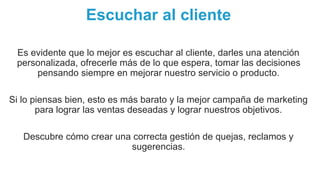 Escuchar al cliente
Es evidente que lo mejor es escuchar al cliente, darles una atención
personalizada, ofrecerle más de lo que espera, tomar las decisiones
pensando siempre en mejorar nuestro servicio o producto.
Si lo piensas bien, esto es más barato y la mejor campaña de marketing
para lograr las ventas deseadas y lograr nuestros objetivos.
Descubre cómo crear una correcta gestión de quejas, reclamos y
sugerencias.
 