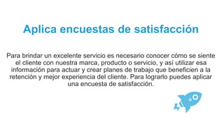 Aplica encuestas de satisfacción
Para brindar un excelente servicio es necesario conocer cómo se siente
el cliente con nuestra marca, producto o servicio, y así utilizar esa
información para actuar y crear planes de trabajo que beneficien a la
retención y mejor experiencia del cliente. Para lograrlo puedes aplicar
una encuesta de satisfacción.
 