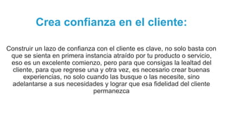 Crea confianza en el cliente:
Construir un lazo de confianza con el cliente es clave, no solo basta con
que se sienta en primera instancia atraído por tu producto o servicio,
eso es un excelente comienzo, pero para que consigas la lealtad del
cliente, para que regrese una y otra vez, es necesario crear buenas
experiencias, no solo cuando las busque o las necesite, sino
adelantarse a sus necesidades y lograr que esa fidelidad del cliente
permanezca
 