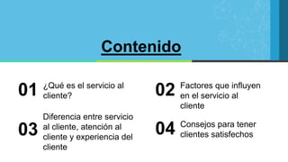 Contenido
¿Qué es el servicio al
cliente?
01 Factores que influyen
en el servicio al
cliente
02
Diferencia entre servicio
al cliente, atención al
cliente y experiencia del
cliente
03 Consejos para tener
clientes satisfechos
04
 