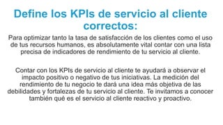 Define los KPIs de servicio al cliente
correctos:
Para optimizar tanto la tasa de satisfacción de los clientes como el uso
de tus recursos humanos, es absolutamente vital contar con una lista
precisa de indicadores de rendimiento de tu servicio al cliente.
Contar con los KPIs de servicio al cliente te ayudará a observar el
impacto positivo o negativo de tus iniciativas. La medición del
rendimiento de tu negocio te dará una idea más objetiva de las
debilidades y fortalezas de tu servicio al cliente. Te invitamos a conocer
también qué es el servicio al cliente reactivo y proactivo.
 