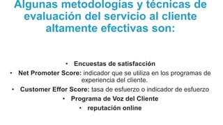 Algunas metodologías y técnicas de
evaluación del servicio al cliente
altamente efectivas son:
• Encuestas de satisfacción
• Net Promoter Score: indicador que se utiliza en los programas de
experiencia del cliente.
• Customer Effor Score: tasa de esfuerzo o indicador de esfuerzo
• Programa de Voz del Cliente
• reputación online
 