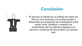 Conclusión
• El servicio al cliente es un trabajo de todos los
días en una empresa y te puede ayudar a
desarrollar tus proyectos de investigación para
poder crear, distribuir y analizar los
comentarios de tus clientes respecto a tu
servicio o producto de forma fácil y en tiempo
real.
 